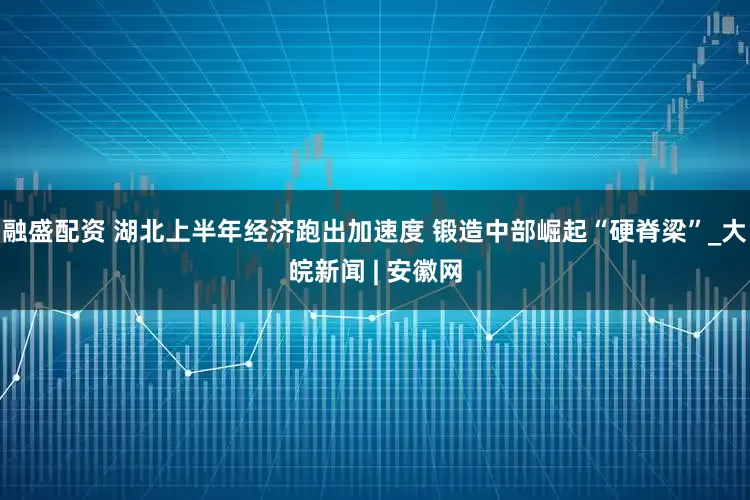 融盛配资 湖北上半年经济跑出加速度 锻造中部崛起“硬脊梁”_大皖新闻 | 安徽网