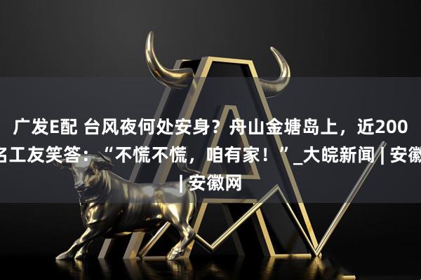 广发E配 台风夜何处安身？舟山金塘岛上，近2000名工友笑答：“不慌不慌，咱有家！”_大皖新闻 | 安徽网