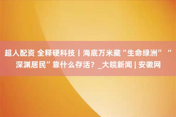 超人配资 全释硬科技丨海底万米藏“生命绿洲” “深渊居民”靠什么存活？_大皖新闻 | 安徽网