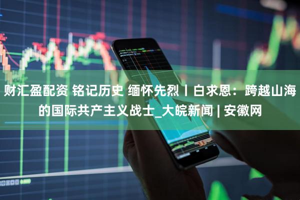 财汇盈配资 铭记历史 缅怀先烈丨白求恩：跨越山海的国际共产主义战士_大皖新闻 | 安徽网
