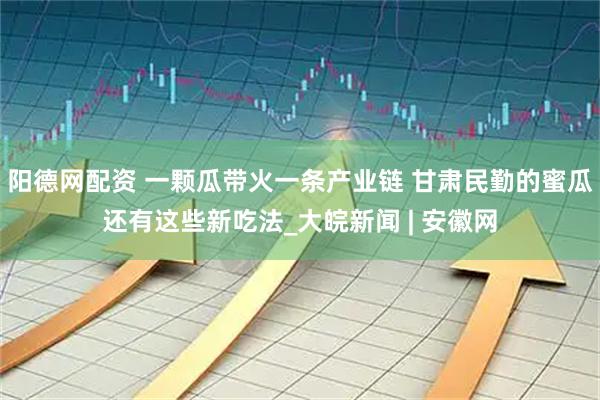 阳德网配资 一颗瓜带火一条产业链 甘肃民勤的蜜瓜还有这些新吃法_大皖新闻 | 安徽网