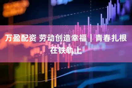 万盈配资 劳动创造幸福｜青春扎根在铁轨上