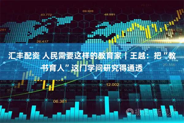 汇丰配资 人民需要这样的教育家｜王越：把“教书育人”这门学问研究得通透