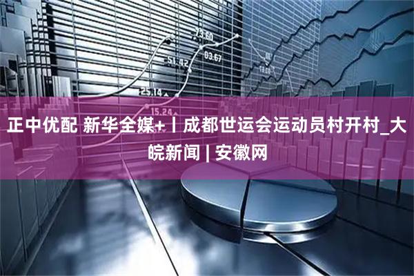 正中优配 新华全媒+丨成都世运会运动员村开村_大皖新闻 | 安徽网