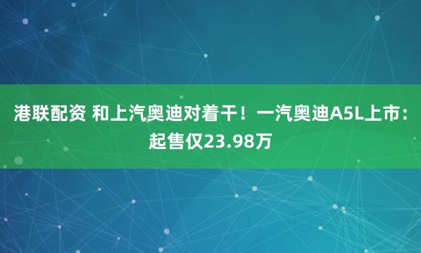 港联配资 和上汽奥迪对着干！一汽奥迪A5L上市：起售仅23.98万