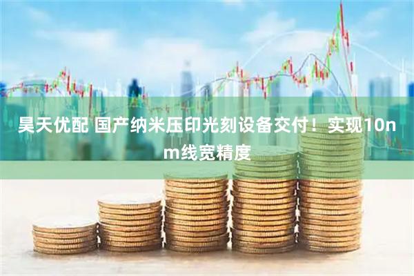 昊天优配 国产纳米压印光刻设备交付！实现10nm线宽精度