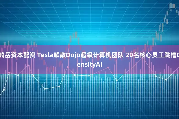 鸿岳资本配资 Tesla解散Dojo超级计算机团队 20名核心员工跳槽DensityAI