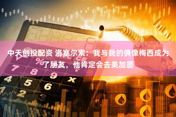 中天创投配资 洛塞尔索：我与我的偶像梅西成为了朋友，他肯定会去美加墨