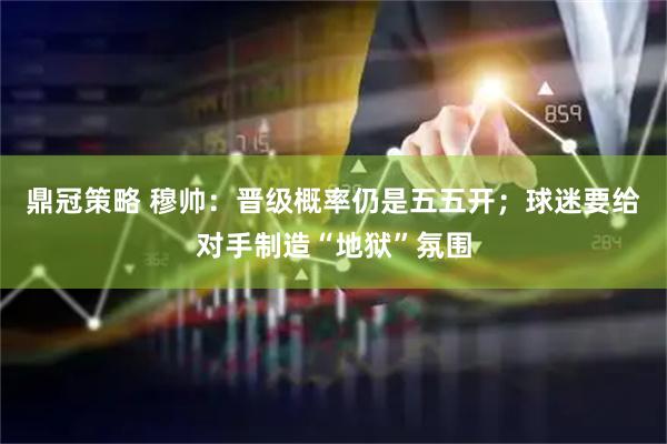 鼎冠策略 穆帅：晋级概率仍是五五开；球迷要给对手制造“地狱”氛围