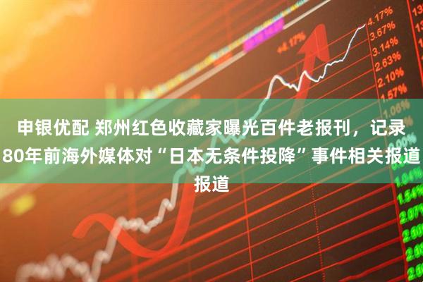 申银优配 郑州红色收藏家曝光百件老报刊，记录80年前海外媒体对“日本无条件投降”事件相关报道