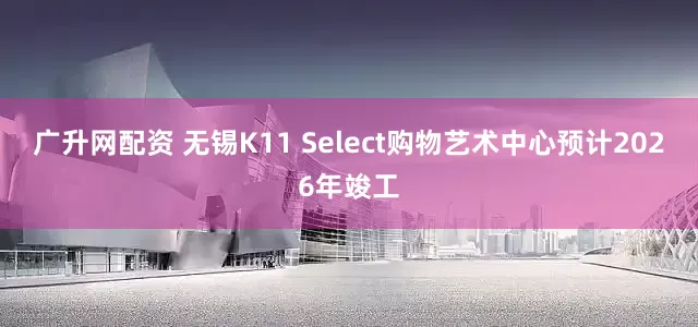 广升网配资 无锡K11 Select购物艺术中心预计2026年竣工
