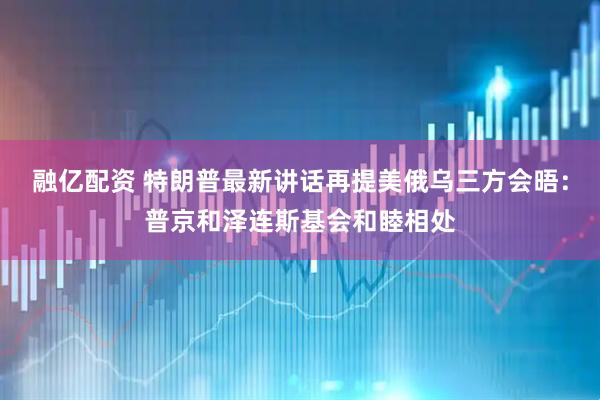 融亿配资 特朗普最新讲话再提美俄乌三方会晤：普京和泽连斯基会和睦相处