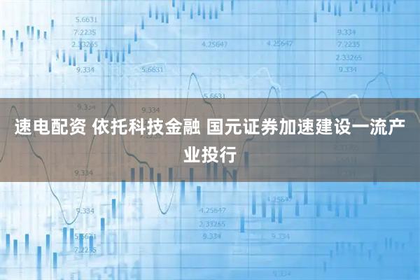 速电配资 依托科技金融 国元证券加速建设一流产业投行