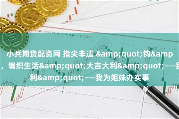 小兵期货配资网 指尖非遗 &quot;钩&quot; 忧解虑，编织生活&quot;大吉大利&quot;——我为姐妹办实事