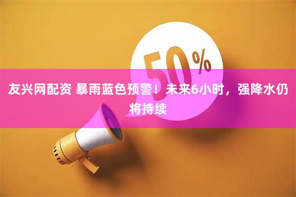友兴网配资 暴雨蓝色预警！未来6小时，强降水仍将持续
