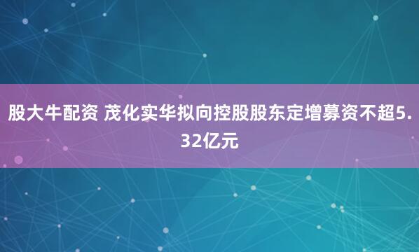 股大牛配资 茂化实华拟向控股股东定增募资不超5.32亿元