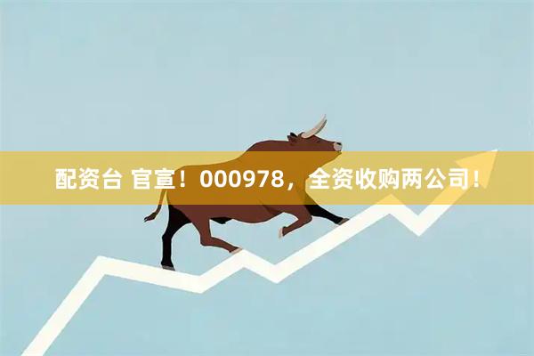 配资台 官宣！000978，全资收购两公司！