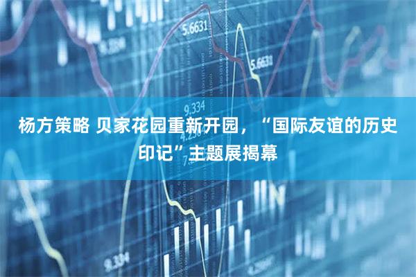 杨方策略 贝家花园重新开园，“国际友谊的历史印记”主题展揭幕