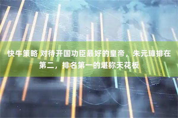 快牛策略 对待开国功臣最好的皇帝，朱元璋排在第二，排名第一的堪称天花板