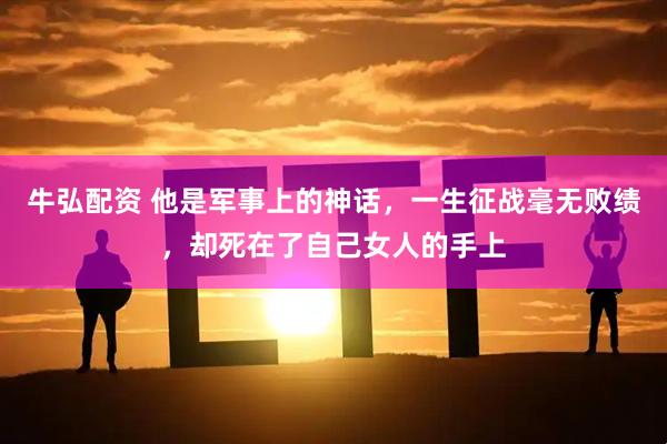 牛弘配资 他是军事上的神话，一生征战毫无败绩，却死在了自己女人的手上