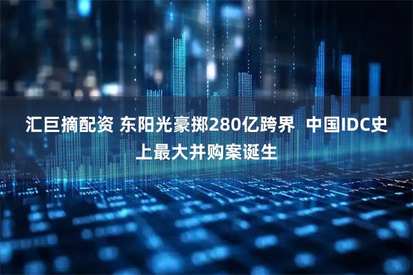 汇巨摘配资 东阳光豪掷280亿跨界  中国IDC史上最大并购案诞生
