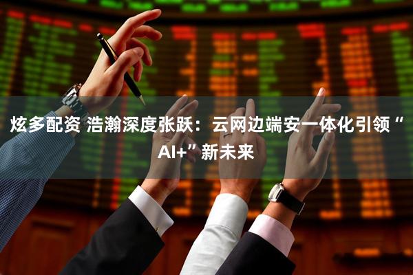 炫多配资 浩瀚深度张跃：云网边端安一体化引领“AI+”新未来
